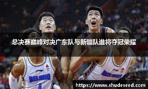 总决赛巅峰对决广东队与新疆队谁将夺冠荣耀